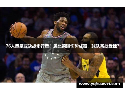 76人巨星或缺战步行者！恩比德曝伤势成疑，球队备战受挫？
